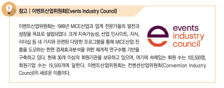 이벤트산업위원회는 1949년 MICE산업과 업계 전문가들의 발전과 성장을 목표로 설립되었다. 크게 지속가능성, 산업 인사이트, 지식, 리더십 등 네 가지와 관련된 다양한 프로그램을 통해 MICE산업 진 흥을 도모하는 한편 경제효과분석을 위한 체계적 연구수행 기반을 구축하고 있다. 현재 30개 이상의 회원기관을 보유하고 있으며, 여기에 속해있는 회원 수는 103,500명, 회원기업 수는 19,500개에 달한다. 이벤트산업위원회는 컨벤션산업위원회(Convention Industry Council)의 새로운 이름이다.